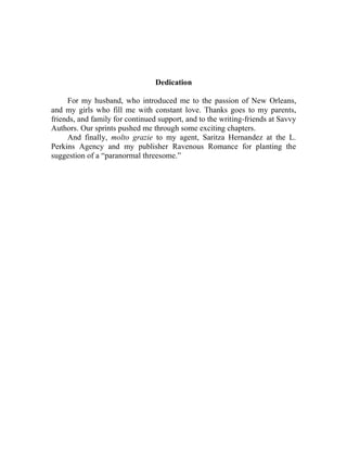 Dedication
For my husband, who introduced me to the passion of New Orleans,
and my girls who fill me with constant love. Thanks goes to my parents,
friends, and family for continued support, and to the writing-friends at Savvy
Authors. Our sprints pushed me through some exciting chapters.
And finally, molto grazie to my agent, Saritza Hernandez at the L.
Perkins Agency and my publisher Ravenous Romance for planting the
suggestion of a “paranormal threesome.”
 