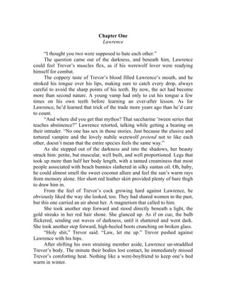 Chapter One
Lawrence
“I thought you two were supposed to hate each other.”
The question came out of the darkness, and beneath him, Lawrence
could feel Trevor’s muscles flex, as if his werewolf lover were readying
himself for combat.
The coppery taste of Trevor’s blood filled Lawrence’s mouth, and he
stroked his tongue over his lips, making sure to catch every drop, always
careful to avoid the sharp points of his teeth. By now, the act had become
more than second nature. A young vamp had only to cut his tongue a few
times on his own teeth before learning an ever-after lesson. As for
Lawrence, he’d learned that trick of the trade more years ago than he’d care
to count.
“And where did you get that mythos? That saccharine ’tween series that
teaches abstinence?” Lawrence retorted, talking while getting a bearing on
their intruder. “No one has sex in those stories. Just because the elusive and
tortured vampire and the lovely nubile werewolf pretend not to like each
other, doesn’t mean that the entire species feels the same way.”
As she stepped out of the darkness and into the shadows, her beauty
struck him: petite, but muscular, well built, and well proportioned. Legs that
took up more than half her body length, with a tanned creaminess that most
people associated with beach bunnies slathered in silky suntan oil. Oh, baby,
he could almost smell the sweet coconut allure and feel the sun’s warm rays
from memory alone. Her short red leather skirt provided plenty of bare thigh
to draw him in.
From the feel of Trevor’s cock growing hard against Lawrence, he
obviously liked the way she looked, too. They had shared women in the past,
but this one carried an air about her. A magnetism that called to him.
She took another step forward and stood directly beneath a light, the
gold streaks in her red hair shone. She glanced up. As if on cue, the bulb
flickered, sending out waves of darkness, until it shattered and went dark.
She took another step forward, high-heeled boots crunching on broken glass.
“Holy shit,” Trevor said. “Law, let me up.” Trevor pushed against
Lawrence with his hips.
After shifting his own straining member aside, Lawrence un-straddled
Trevor’s body. The minute their bodies lost contact, he immediately missed
Trevor’s comforting heat. Nothing like a were-boyfriend to keep one’s bed
warm in winter.
 