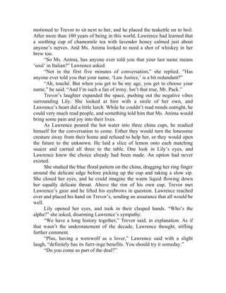 motioned to Trevor to sit next to her, and he placed the teakettle on to boil.
After more than 180 years of being in this world, Lawrence had learned that
a soothing cup of chamomile tea with lavender honey calmed just about
anyone’s nerves. And Ms. Anima looked to need a shot of whiskey in her
brew too.
“So Ms. Anima, has anyone ever told you that your last name means
‘soul’ in Italian?” Lawrence asked.
“Not in the first five minutes of conversation,” she replied. “Has
anyone ever told you that your name, ‘Law Justice,’ is a bit redundant?”
“Ah, touché. But when you get to be my age, you get to choose your
name,” he said. “And I’m such a fan of irony. Isn’t that true, Mr. Pack.”
Trevor’s laughter expanded the space, pushing out the negative vibes
surrounding Lily. She looked at him with a smile of her own, and
Lawrence’s heart did a little lurch. While he couldn’t read minds outright, he
could very much read people, and something told him that Ms. Anima would
bring some pain and joy into their lives.
As Lawrence poured the hot water into three china cups, he readied
himself for the conversation to come. Either they would turn the lonesome
creature away from their home and refused to help her, or they would open
the future to the unknown. He laid a slice of lemon onto each matching
saucer and carried all three to the table. One look in Lily’s eyes, and
Lawrence knew the choice already had been made. An option had never
existed.
She studied the blue floral pattern on the china, dragging her ring finger
around the delicate edge before picking up the cup and taking a slow sip.
She closed her eyes, and he could imagine the warm liquid flowing down
her equally delicate throat. Above the rim of his own cup, Trevor met
Lawrence’s gaze and he lifted his eyebrows in question. Lawrence reached
over and placed his hand on Trevor’s, sending an assurance that all would be
well.
Lily opened her eyes, and took in their clasped hands. “Who’s the
alpha?” she asked, disarming Lawrence’s sympathy.
“We have a long history together,” Trevor said, in explanation. As if
that wasn’t the understatement of the decade, Lawrence thought, stifling
further comment.
“Plus, having a werewolf as a lover,” Lawrence said with a slight
laugh, “definitely has its furrr-inge benefits. You should try it someday.”
“Do you come as part of the deal?”
	
  
 