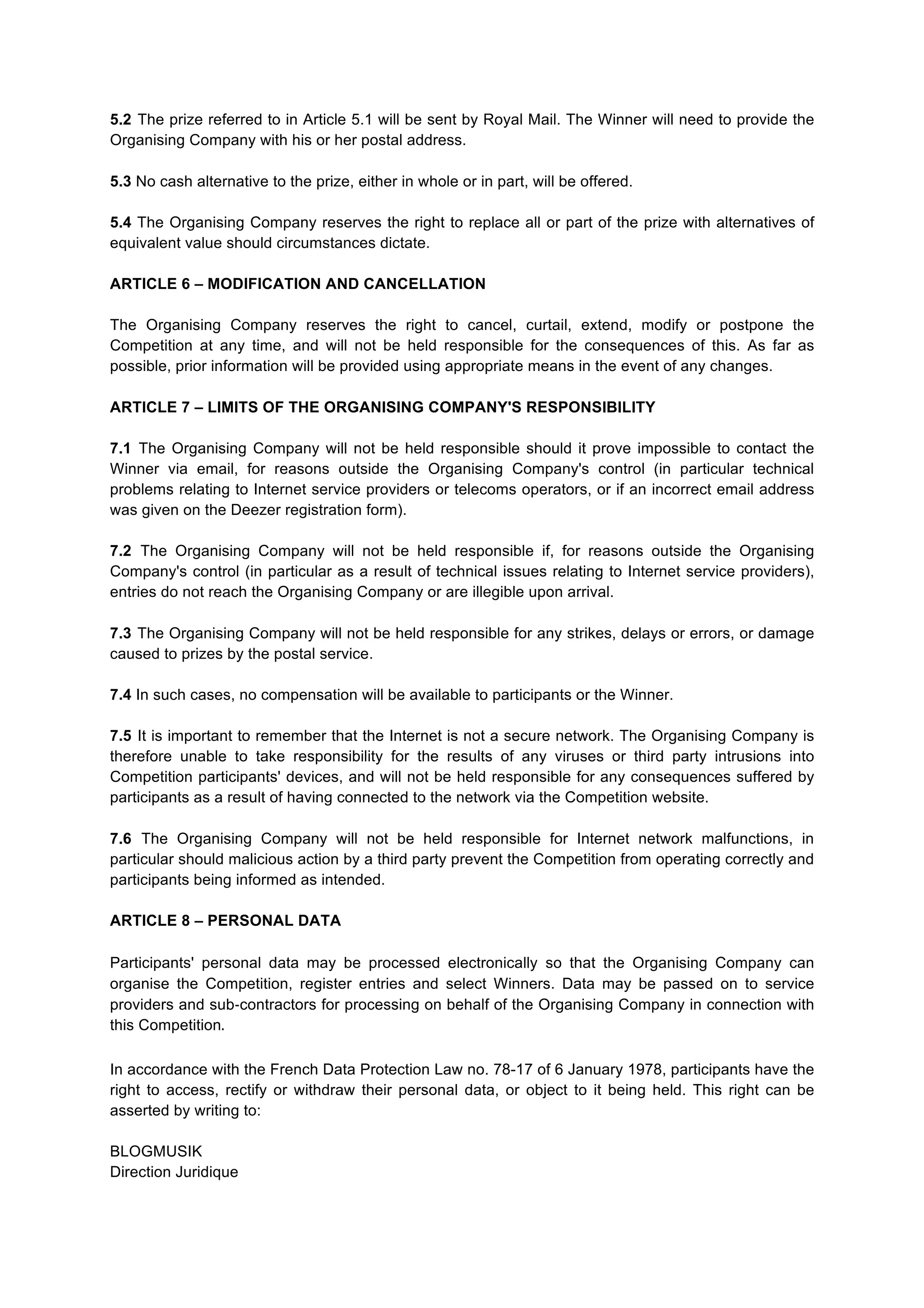 5.2 The prize referred to in Article 5.1 will be sent by Royal Mail. The Winner will need to provide the
Organising Company with his or her postal address.
5.3 No cash alternative to the prize, either in whole or in part, will be offered.
5.4 The Organising Company reserves the right to replace all or part of the prize with alternatives of
equivalent value should circumstances dictate.
ARTICLE 6 – MODIFICATION AND CANCELLATION
The Organising Company reserves the right to cancel, curtail, extend, modify or postpone the
Competition at any time, and will not be held responsible for the consequences of this. As far as
possible, prior information will be provided using appropriate means in the event of any changes.
ARTICLE 7 – LIMITS OF THE ORGANISING COMPANY'S RESPONSIBILITY
7.1 The Organising Company will not be held responsible should it prove impossible to contact the
Winner via email, for reasons outside the Organising Company's control (in particular technical
problems relating to Internet service providers or telecoms operators, or if an incorrect email address
was given on the Deezer registration form).
7.2 The Organising Company will not be held responsible if, for reasons outside the Organising
Company's control (in particular as a result of technical issues relating to Internet service providers),
entries do not reach the Organising Company or are illegible upon arrival.
7.3 The Organising Company will not be held responsible for any strikes, delays or errors, or damage
caused to prizes by the postal service.
7.4 In such cases, no compensation will be available to participants or the Winner.
7.5 It is important to remember that the Internet is not a secure network. The Organising Company is
therefore unable to take responsibility for the results of any viruses or third party intrusions into
Competition participants' devices, and will not be held responsible for any consequences suffered by
participants as a result of having connected to the network via the Competition website.
7.6 The Organising Company will not be held responsible for Internet network malfunctions, in
particular should malicious action by a third party prevent the Competition from operating correctly and
participants being informed as intended.
ARTICLE 8 – PERSONAL DATA
Participants' personal data may be processed electronically so that the Organising Company can
organise the Competition, register entries and select Winners. Data may be passed on to service
providers and sub-­‐contractors for processing on behalf of the Organising Company in connection with
this Competition.
In accordance with the French Data Protection Law no. 78-17 of 6 January 1978, participants have the
right to access, rectify or withdraw their personal data, or object to it being held. This right can be
asserted by writing to:
BLOGMUSIK
Direction Juridique
 