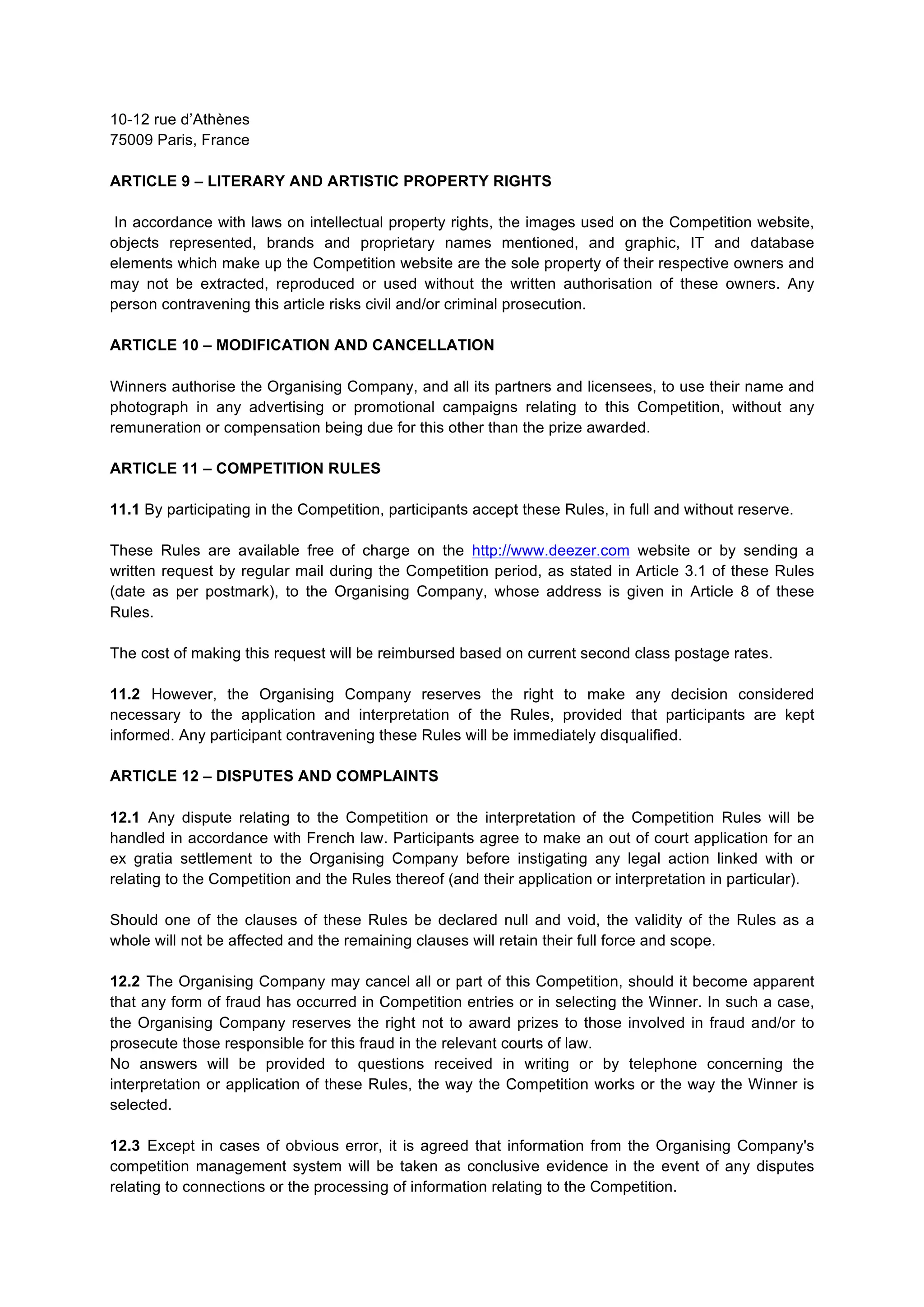 10-12 rue d’Athènes
75009 Paris, France
ARTICLE 9 – LITERARY AND ARTISTIC PROPERTY RIGHTS
In accordance with laws on intellectual property rights, the images used on the Competition website,
objects represented, brands and proprietary names mentioned, and graphic, IT and database
elements which make up the Competition website are the sole property of their respective owners and
may not be extracted, reproduced or used without the written authorisation of these owners. Any
person contravening this article risks civil and/or criminal prosecution.
ARTICLE 10 – MODIFICATION AND CANCELLATION
Winners authorise the Organising Company, and all its partners and licensees, to use their name and
photograph in any advertising or promotional campaigns relating to this Competition, without any
remuneration or compensation being due for this other than the prize awarded.
ARTICLE 11 – COMPETITION RULES
11.1 By participating in the Competition, participants accept these Rules, in full and without reserve.
These Rules are available free of charge on the http://www.deezer.com website or by sending a
written request by regular mail during the Competition period, as stated in Article 3.1 of these Rules
(date as per postmark), to the Organising Company, whose address is given in Article 8 of these
Rules.
The cost of making this request will be reimbursed based on current second class postage rates.
11.2 However, the Organising Company reserves the right to make any decision considered
necessary to the application and interpretation of the Rules, provided that participants are kept
informed. Any participant contravening these Rules will be immediately disqualified.
ARTICLE 12 – DISPUTES AND COMPLAINTS
12.1 Any dispute relating to the Competition or the interpretation of the Competition Rules will be
handled in accordance with French law. Participants agree to make an out of court application for an
ex gratia settlement to the Organising Company before instigating any legal action linked with or
relating to the Competition and the Rules thereof (and their application or interpretation in particular).
Should one of the clauses of these Rules be declared null and void, the validity of the Rules as a
whole will not be affected and the remaining clauses will retain their full force and scope.
12.2 The Organising Company may cancel all or part of this Competition, should it become apparent
that any form of fraud has occurred in Competition entries or in selecting the Winner. In such a case,
the Organising Company reserves the right not to award prizes to those involved in fraud and/or to
prosecute those responsible for this fraud in the relevant courts of law.
No answers will be provided to questions received in writing or by telephone concerning the
interpretation or application of these Rules, the way the Competition works or the way the Winner is
selected.
12.3 Except in cases of obvious error, it is agreed that information from the Organising Company's
competition management system will be taken as conclusive evidence in the event of any disputes
relating to connections or the processing of information relating to the Competition.
 