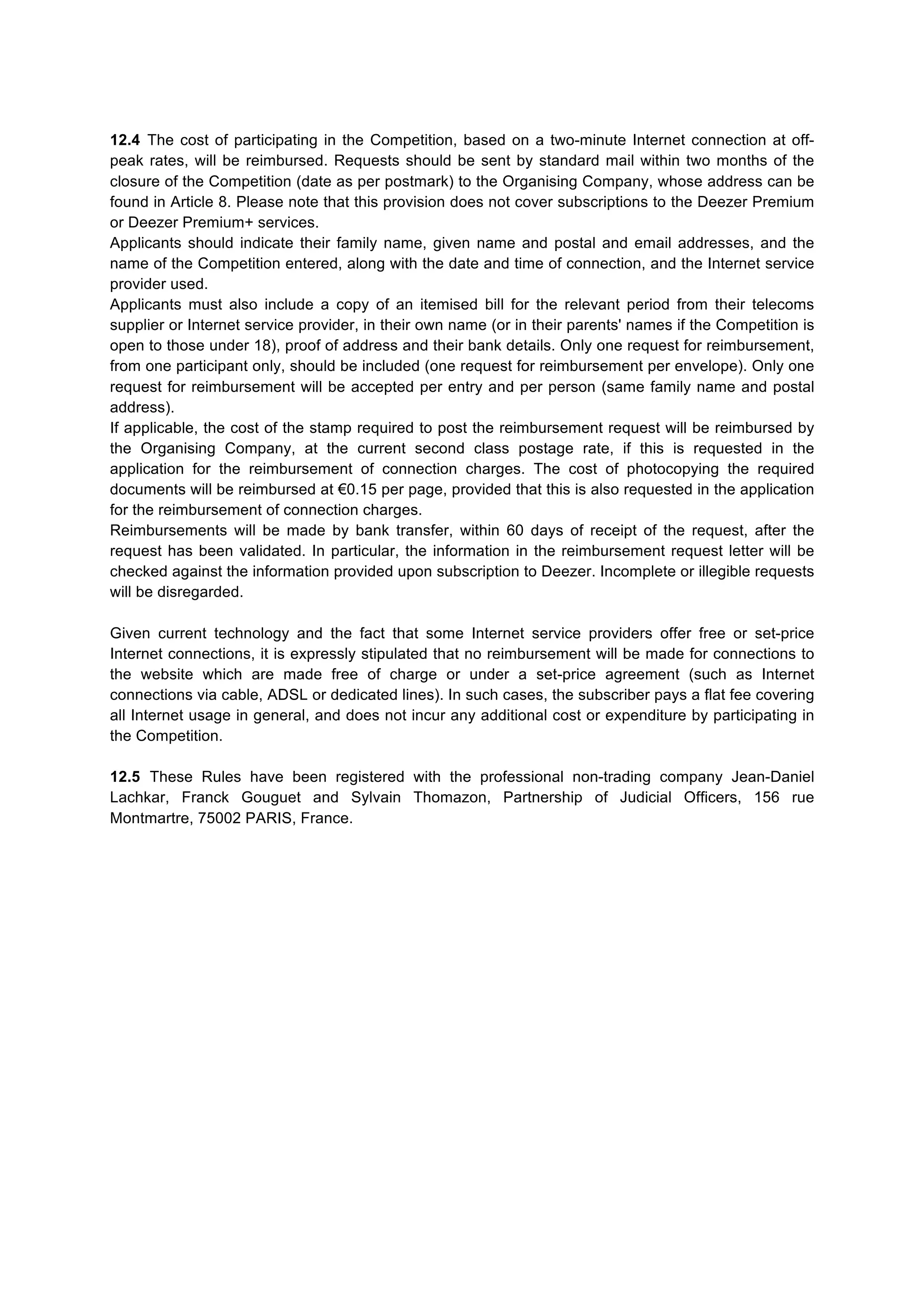 12.4 The cost of participating in the Competition, based on a two-minute Internet connection at off-
peak rates, will be reimbursed. Requests should be sent by standard mail within two months of the
closure of the Competition (date as per postmark) to the Organising Company, whose address can be
found in Article 8. Please note that this provision does not cover subscriptions to the Deezer Premium
or Deezer Premium+ services.
Applicants should indicate their family name, given name and postal and email addresses, and the
name of the Competition entered, along with the date and time of connection, and the Internet service
provider used.
Applicants must also include a copy of an itemised bill for the relevant period from their telecoms
supplier or Internet service provider, in their own name (or in their parents' names if the Competition is
open to those under 18), proof of address and their bank details. Only one request for reimbursement,
from one participant only, should be included (one request for reimbursement per envelope). Only one
request for reimbursement will be accepted per entry and per person (same family name and postal
address).
If applicable, the cost of the stamp required to post the reimbursement request will be reimbursed by
the Organising Company, at the current second class postage rate, if this is requested in the
application for the reimbursement of connection charges. The cost of photocopying the required
documents will be reimbursed at €0.15 per page, provided that this is also requested in the application
for the reimbursement of connection charges.
Reimbursements will be made by bank transfer, within 60 days of receipt of the request, after the
request has been validated. In particular, the information in the reimbursement request letter will be
checked against the information provided upon subscription to Deezer. Incomplete or illegible requests
will be disregarded.
Given current technology and the fact that some Internet service providers offer free or set-price
Internet connections, it is expressly stipulated that no reimbursement will be made for connections to
the website which are made free of charge or under a set-price agreement (such as Internet
connections via cable, ADSL or dedicated lines). In such cases, the subscriber pays a flat fee covering
all Internet usage in general, and does not incur any additional cost or expenditure by participating in
the Competition.
12.5 These Rules have been registered with the professional non-trading company Jean-Daniel
Lachkar, Franck Gouguet and Sylvain Thomazon, Partnership of Judicial Officers, 156 rue
Montmartre, 75002 PARIS, France.
	
  
	
  
 