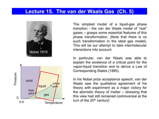 Lecture 15. The van der Waals Gas (Ch. 5)
The simplest model of a liquid-gas phase
transition - the van der Waals model of “real”
gases – grasps some essential features of this
phase transformation. (Note that there is no
such transformation in the ideal gas model).
This will be our attempt to take intermolecular
interactions into account.
In particular, van der Waals was able to
explain the existence of a critical point for the
vapor-liquid transition and to derive a Law of
Corresponding States (1880).
In his Nobel prize acceptance speech, van der
Waals saw the qualitative agreement of his
theory with experiment as a major victory for
the atomistic theory of matter – stressing that
this view had still remained controversial at the
turn of the 20th century!
Nobel 1910
 