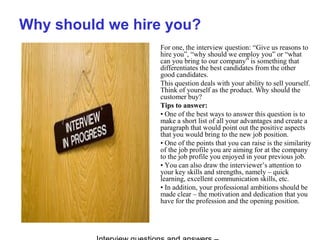Why should we hire you?
For one, the interview question: “Give us reasons to
hire you”, “why should we employ you” or “what
can you bring to our company” is something that
differentiates the best candidates from the other
good candidates.
This question deals with your ability to sell yourself.
Think of yourself as the product. Why should the
customer buy?
Tips to answer:
• One of the best ways to answer this question is to
make a short list of all your advantages and create a
paragraph that would point out the positive aspects
that you would bring to the new job position.
• One of the points that you can raise is the similarity
of the job profile you are aiming for at the company
to the job profile you enjoyed in your previous job.
• You can also draw the interviewer’s attention to
your key skills and strengths, namely – quick
learning, excellent communication skills, etc.
• In addition, your professional ambitions should be
made clear – the motivation and dedication that you
have for the profession and the opening position.
 