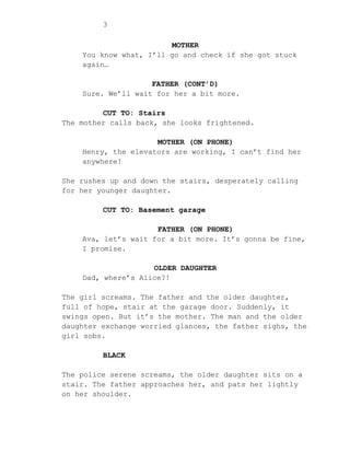 3
MOTHER
You know what, I’ll go and check if she got stuck
again…
FATHER (CONT’D)
Sure. We’ll wait for her a bit more.
CUT TO: Stairs
The mother calls back, she looks frightened.
MOTHER (ON PHONE)
Henry, the elevators are working, I can’t find her
anywhere!
She rushes up and down the stairs, desperately calling
for her younger daughter.
CUT TO: Basement garage
FATHER (ON PHONE)
Ava, let’s wait for a bit more. It’s gonna be fine,
I promise.
OLDER DAUGHTER
Dad, where’s Alice?!
The girl screams. The father and the older daughter,
full of hope, stair at the garage door. Suddenly, it
swings open. But it’s the mother. The man and the older
daughter exchange worried glances, the father sighs, the
girl sobs.
BLACK
The police serene screams, the older daughter sits on a
stair. The father approaches her, and pats her lightly
on her shoulder.
 