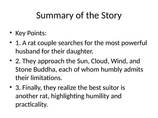Summary of the Story
• Key Points:
• 1. A rat couple searches for the most powerful
husband for their daughter.
• 2. They approach the Sun, Cloud, Wind, and
Stone Buddha, each of whom humbly admits
their limitations.
• 3. Finally, they realize the best suitor is
another rat, highlighting humility and
practicality.
 