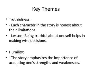 Key Themes
• Truthfulness:
• - Each character in the story is honest about
their limitations.
• - Lesson: Being truthful about oneself helps in
making wise decisions.
• Humility:
• - The story emphasizes the importance of
accepting one's strengths and weaknesses.
 