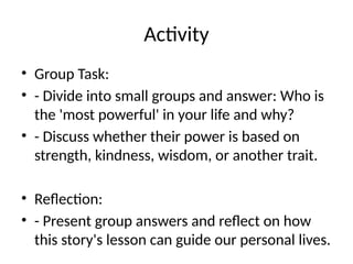 Activity
• Group Task:
• - Divide into small groups and answer: Who is
the 'most powerful' in your life and why?
• - Discuss whether their power is based on
strength, kindness, wisdom, or another trait.
• Reflection:
• - Present group answers and reflect on how
this story's lesson can guide our personal lives.
 