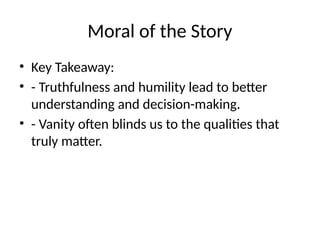 Moral of the Story
• Key Takeaway:
• - Truthfulness and humility lead to better
understanding and decision-making.
• - Vanity often blinds us to the qualities that
truly matter.
 