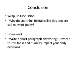 Conclusion
• Wrap-up Discussion:
• - Why do you think folktales like this one are
still relevant today?
• Homework:
• - Write a short paragraph answering: How can
truthfulness and humility impact your daily
decisions?
 