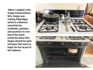 When I walked in the
Vargas Family kitchen
Mrs. Vargas was
making Albondigas
which is a Mexican
soup that has
meatballs, potatoes
and zucchinis in it on
top of the stove.
Inside the Stove Mrs.
Vargas stored her pots
and pans that were to
larger for her to put in
the cabinets.
 