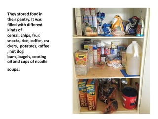 They stored food in
their pantry. It was
filled with different
kinds of
cereal, chips, fruit
snacks, rice, coffee, cra
ckers, potatoes, coffee
, hot dog
buns, bagels, cooking
oil and cups of noodle
soups.
 