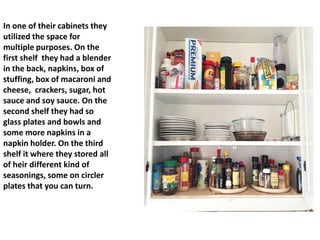In one of their cabinets they
utilized the space for
multiple purposes. On the
first shelf they had a blender
in the back, napkins, box of
stuffing, box of macaroni and
cheese, crackers, sugar, hot
sauce and soy sauce. On the
second shelf they had so
glass plates and bowls and
some more napkins in a
napkin holder. On the third
shelf it where they stored all
of heir different kind of
seasonings, some on circler
plates that you can turn.
 