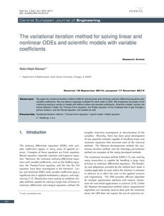 Cent. Eur. J. Eng. • 4(1) • 2014 • 64-71
DOI: 10.2478/s13531-013-0141-6
Central European Journal of Engineering
The variational iteration method for solving linear and
nonlinear ODEs and scientific models with variable
coefficients
Research Article
Abdul-Majid Wazwaz1∗
1 Department of Mathematics, Saint Xavier University, Chicago, IL 60655
Received 18 September 2014; accepted 17 November 2014
Abstract: We apply the variational iteration method (VIM) for solving linear and nonlinear ordinary differential equations with
variable coefficients. We use distinct Lagrange multiplier for each order of ODE. We emphasize the power of the
method by testing a variety of models with distinct orders and variable coefficients. Scientific models, namely, the
hybrid selection model, the Thomas-Fermi equation, the Kidder equation of the Unsteady flow of gas through a
porous medium, and the Riccati equation, are studied as well.
Keywords: Variational iteration method • Thomas-Fermi equation • hybrid model • Kidder equation
© Versita sp. z o.o.
1. Introduction
The ordinary differential equations (ODE) with vari-
able coefficients appear in many areas of applied sci-
ences. Examples of these equations are Euler equation,
Bessel equation, Legendre equation and Laguerre equa-
tion. Moreover, the nonlinear ordinary differential equa-
tions with variable coefficients, such as the Duffing equa-
tion, the Thomas-Fermi equation, and the Van der Pol
equation, have been investigated in the literature. Lin-
ear and nonlinear ODEs with variable coefficients play a
significant role in applied mathematics, physics, and engi-
neering [1–5]. Researchers were aiming to establish reli-
able methods capable for solving a large class of linear or
nonlinear differential and integral equations without the
∗
E-mail: wazwaz@sxu.edu
tangible restrictive assumptions or discretization of the
variables. Recently, there has been great development
of new powerful methods capable of handling linear and
nonlinear equations that overcome most of the classical
methods. The Adomian decomposition method, the vari-
ational iteration method, and the homotopy perturbation
method are examples of the newly developed methods.
The variational iteration method (VIM) [1-5], now used by
many researchers is capable for handling a large class
of linear or nonlinear differential equations. The flexibil-
ity and adaptation provided by the method have made it
readily applicable to cases where the solution is unknown
in advance as is often the case in the applied sciences
and engineering. The VIM provides efficient algorithm
for analytic approximate solutions and numeric simula-
tions for real-world applications in sciences [5–9]. Unlike
the Adomian decomposition method, where computational
algorithms are normally used to deal with the nonlinear
terms, the VIM does not require the use of restrictive as-
64
 
