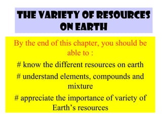 THE VARIETY OF RESOURCES
ON EARTH
By the end of this chapter, you should be
able to :
# know the different resources on earth
# understand elements, compounds and
mixture
# appreciate the importance of variety of
Earth’s resources

 