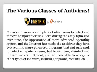 The Various Classes of Antivirus!
Classes antivirus is a simple tool which aims to detect and
remove computer viruses. Born during the early 1980.Con
over time, the appearance of more advanced operating
system and the Internet has made ​​the antivirus they have
evolved into more advanced programs that not only seek
to detect computer viruses, but block them, disinfect and
prevent infection thereof, and are now able to recognize
other types of malware, including spyware, rootkits, etc...
 