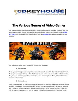 The Various Genres of Video Games
The video games genres are classified according to the methods used for playing or the game play. The
genres have changed with the ever evolving gaming technology and new style of video games. Online
key stores offer all the categories of video games. One can buy cd keys of various video games on the
Internet.




The video game genres can be categorized in three main categories:

            1. Casual Games

These types of video games are simple to understand are easily accessible all over the World Wide Web.
These games were played much before the developed video games and were installed in the computers.
They are most commonly played on personal computers or mobile phones. Tetris, Solitaire, Snake etc
are some of its example.

            2. Serious Games

These games are made for much more than entertainment. The basic idea of a serious game is to solve a
problem, investigate or train. Their purpose is not only entertainment but others like offering education
and training the users or players. It is based on the stimulations of real world occurrences. The action
role play games or war games are used for strategy training for military purposes. The serious games
 