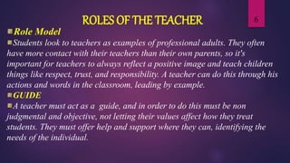 6ROLES OF THE TEACHER
Role Model
Students look to teachers as examples of professional adults. They often
have more contact with their teachers than their own parents, so it's
important for teachers to always reflect a positive image and teach children
things like respect, trust, and responsibility. A teacher can do this through his
actions and words in the classroom, leading by example.
GUIDE
A teacher must act as a guide, and in order to do this must be non
judgmental and objective, not letting their values affect how they treat
students. They must offer help and support where they can, identifying the
needs of the individual.
 