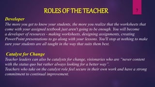 7
Developer
The more you get to know your students, the more you realize that the worksheets that
come with your assigned textbook just aren't going to be enough. You will become
a developer of resources - making worksheets, designing assignments, creating
PowerPoint presentations to go along with your lessons. You'll stop at nothing to make
sure your students are all taught in the way that suits them best.
Catalyst for Change
Teacher leaders can also be catalysts for change, visionaries who are “never content
with the status quo but rather always looking for a better way”.
Teachers who take on the catalyst role feel secure in their own work and have a strong
commitment to continual improvement.
ROLES OF THE TEACHER
 