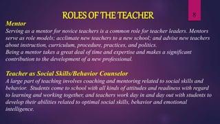 8
Mentor
Serving as a mentor for novice teachers is a common role for teacher leaders. Mentors
serve as role models; acclimate new teachers to a new school; and advise new teachers
about instruction, curriculum, procedure, practices, and politics.
Being a mentor takes a great deal of time and expertise and makes a significant
contribution to the development of a new professional.
Teacher as Social Skills/Behavior Counselor
A large part of teaching involves coaching and mentoring related to social skills and
behavior. Students come to school with all kinds of attitudes and readiness with regard
to learning and working together, and teachers work day in and day out with students to
develop their abilities related to optimal social skills, behavior and emotional
intelligence.
ROLES OF THE TEACHER
 