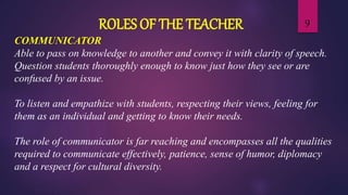 9ROLES OF THE TEACHER
COMMUNICATOR
Able to pass on knowledge to another and convey it with clarity of speech.
Question students thoroughly enough to know just how they see or are
confused by an issue.
To listen and empathize with students, respecting their views, feeling for
them as an individual and getting to know their needs.
The role of communicator is far reaching and encompasses all the qualities
required to communicate effectively, patience, sense of humor, diplomacy
and a respect for cultural diversity.
 
