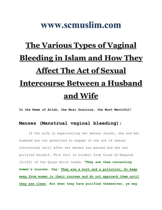 www.scmuslim.com

   The Various Types of Vaginal
Bleeding in Islam and How They
        Affect The Act of Sexual
Intercourse Between a Husband
                       and Wife
In the Name of Allah, the Most Gracious, the Most Merciful!



Menses (Menstrual vaginal bleeding):

     If the wife is experiencing her menses (hayd), she and her

husband are not permitted to engage in the act of sexual

intercourse until after her menses has passed and she has

purified herself. This fact is evident from Surah Al-Baqarah

(2:222) of the Quran which reads: "They ask thee concerning

women's courses. Say: They are a hurt and a pollution; So keep

away from women in their courses and do not approach them until

they are clean. But when they have purified themselves, ye may
 