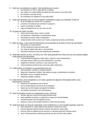 8. Você tem um problema no joelho. Você preferiria que o doutor:
           a.   lhe indicasse um "site" ou algo para ler a respeito.
           b.   que usasse um modelo plástico de joelho para lhe mostrar o que está errado.
           c.   lhe contasse o que esta errado.
           d.   lhe mostrasse num diagrama do que está errado.

9. Você quer aprender usar um novo programa, habilidade ou jogo no computador. Você iria:
           a.   ler as instruções que vieram com o programa.
           b.   conversar com pessoas que conhecem o programa.
           c.   usaria os controles ou teclado.
           d.   seguir os diagramas do livro que veio com ele.

10. Eu gosto de "sites" que têm:
           a.   coisas que eu possa clicar, mudar ou tentar.
           b.   uma aparência interessante e características visuais
           c.   descrições por escrito, listas e explicações.
           d.   canais de áudio onde eu possa ouvir música, programas de rádio ou entrevistas.

11. Além do preço, o que mais lhe influenciaria na sua decisão de comprar um livro de não-ficção?
           a.   Ele possuir um visual atraente.
           b.   Ter lido rapidamente algumas partes dele.
           c.   Um amigo ter falado sobre ele e o recomendado.
           d.   Ele possuir estórias da vida real, experiências e exemplos.

12. Você está usando um livro, um CD ou um "site" para aprender tirar fotos com sua nova câmera digital.
    Você gostaria que ele tivesse:
           a.   a oportunidade de perguntar e falar sobre a câmera e suas características.
           b.   instruções claras e listas com pontos detalhando o que fazer.
           c.   diagramas mostrando a câmera e o que cada parte faz.
           d.   muitos exemplos de fotos boas e ruins para saber melhorá-las.

13. Você prefere um professor ou apresentador que usa:
           a.   demonstrações, modelos ou sessões práticas.
           b.   perguntas e respostas, debates, discussões em grupo ou palestristas convidados.
           c.   fotocópias, livros ou materiais de leitura.
           d.   diagramas, tabelas e gráficos.

14. Você terminou uma competição ou um teste e gostaria de algumas informações sobre o seu
    desempenho. Você iria:
           a.   basear-se em exemplos do que você fez.
           b.   usar uma descrição por escrito de seus resultados.
           c.   basear-se nas informações que alguém lhe falasse.
           d.   usar gráficos mostrando o que você alcançou.

15. Você irá escolher comida num restaurante ou bar. Você iria:
           a.   escolher algo que você já tenha experimentado antes.
           b.   pedir sugestões ao garçom ou perguntar a amigos por recomendações.
           c.   escolher baseado nas informações do menu.
           d.   observar o que os outros estão comendo ou olhar fotos dos pratos.

16. Você deve fazer um discurso importante numa conferência ou numa ocasião especial. Você iria:
           a.   fazer diagramas ou utilizar gráficos para ajudá-lo a explicar as coisas.
           b.   escrever algumas palavras chaves e praticar seu discurso várias vezes.
           c.   escrever todos os detalhes de seu discurso e o decoraria após lê-lo diversas vezes.
           d.   reunir muitos exemplos e estórias para fazer seu discurso ficar real e prático.
 