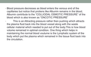 • Blood pressure decresses as blood enters the venous end of the
capillaries but notice that protiens like Albumin remains in the blood,
Albumin contribute to the “COLLIODAL OSMOTIC PRESSURE” of the
blood which is also known as “ONCOTIC PRESSURE”
• This is an Attracting pressure rather then pushing which attracts
the plasma fluid back into the blood vessel along with the waste
cellular material which needed to put out of the body.This is how blood
volume remained in optimal condition. One thing which helps in
maintaining the normal blood voulume is the Lymphatic system of the
body which put the plasma which remained in the tissue fluid back into
the circulation.
 