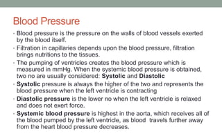 Blood Pressure
• Blood pressure is the pressure on the walls of blood vessels exerted
by the blood itself.
• Filtration in capillaries depends upon the blood pressure, filtration
brings nutritions to the tissues.
• The pumping of ventricles creates the blood pressure which is
measured in mmHg. When the systemic blood pressure is obtained,
two no are usually considered: Systolic and Diastolic
• Systolic pressure is always the higher of the two and represents the
blood pressure when the left ventricle is contracting
• Diastolic pressure is the lower no when the left ventricle is relaxed
and does not exert force.
• Systemic blood pressure is highest in the aorta, which receives all of
the blood pumped by the left ventricle, as blood travels further away
from the heart blood pressure decreases.
 