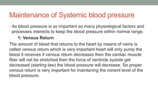 Maintenance of Systemic blood pressure
• As blood pressure is so important so many physiological factors and
processes interects to keep the blood pressure within normal range.
1: Venous Return
The amount of blood that returns to the heart by means of veins is
called venous return which is very important heart will only pump the
blood it receives if venous return decreases then the cardiac muscle
fiber will not be stretched then the force of ventricle systole get
decreased (starling law) the blood pressure will decrease. So proper
venous return is very important for maintaning the noraml level of the
blood pressure.
 