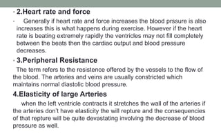 • 2.Heart rate and force
• Generally if heart rate and force increases the blood prssure is also
increases this is what happens during exercise. However if the heart
rate is beating extremely rapidly the ventricles may not fill completely
between the beats then the cardiac output and blood pressure
decreases.
• 3.Peripheral Resistance
The term refers to the resistence offered by the vessels to the flow of
the blood. The arteries and veins are usually constricted which
maintains normal diastolic blood pressure.
4.Elasticity of large Arteries
when the left ventricle contracts it stretches the wall of the arteries if
the arteries don’t have elasticity the will repture and the consequencies
of that repture will be quite devastating involving the decrease of blood
pressure as well.
 