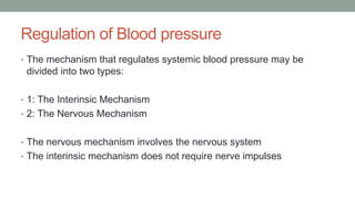 Regulation of Blood pressure
• The mechanism that regulates systemic blood pressure may be
divided into two types:
• 1: The Interinsic Mechanism
• 2: The Nervous Mechanism
• The nervous mechanism involves the nervous system
• The interinsic mechanism does not require nerve impulses
 