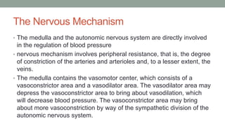 The Nervous Mechanism
• The medulla and the autonomic nervous system are directly involved
in the regulation of blood pressure
• nervous mechanism involves peripheral resistance, that is, the degree
of constriction of the arteries and arterioles and, to a lesser extent, the
veins.
• The medulla contains the vasomotor center, which consists of a
vasoconstrictor area and a vasodilator area. The vasodilator area may
depress the vasoconstrictor area to bring about vasodilation, which
will decrease blood pressure. The vasoconstrictor area may bring
about more vasoconstriction by way of the sympathetic division of the
autonomic nervous system.
 