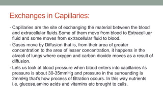 Exchanges in Capillaries:
• Capillaries are the site of exchanging the material between the blood
and extracellular fluids.Some of them move from blood to Extracelluar
fluid and some moves from extracellular fluid to blood.
• Gases move by Diffusion that is, from their area of greater
concentration to the area of lesser concentration, it happens in the
alveoli of lungs where oxygen and carbon dioxide moves as a result of
diffusion.
• Lets us look at blood pressure when blood enters into capillaries its
pressure is about 30-35mmHg and pressure in the surrounding is
2mmHg that’s how process of filtration ocours. In this way nutrients
i.e. glucose,amino acids and vitamins etc brought to cells.
 