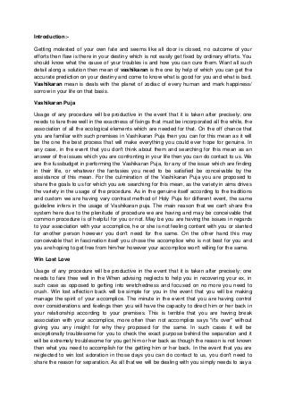Introduction:-
Getting molested of your own fate and seems like all door is closed, no outcome of your
efforts then flaw is there in your destiny which is not easily get fixed by ordinary efforts. You
should know what the cause of your troubles is and how you can cure them. Want all such
detail along a solution then mean of vashikaran is the one by help of which you can get the
accurate prediction on your destiny and come to know what is good for you and what is bad.
Vashikaran mean is deals with the planet of zodiac of every human and mark happiness/
sorrow in your life on that basis.
Vashikaran Puja
Usage of any procedure will be productive in the event that it is taken after precisely; one
needs to fare thee well in the exactness of fixings that must be incorporated all the while, the
association of all the ecological elements which are needed for that. On the off chance that
you are familiar with such premises in Vashikaran Puja then you can for this mean as it will
be the one the best process that will make everything you could ever hope for genuine. In
any case, in the event that you don't think about them and searching for this mean as an
answer of the issues which you are confronting in your life then you can do contact to us. We
are the fussbudget in performing the Vashikaran Puja, for any of the issue which are finding
in their life, or whatever the fantasies you need to be satisfied be conceivable by the
assistance of this mean. For the culmination of the Vashikaran Puja you are proposed to
share the goals to us for which you are searching for this mean, as the variety in aims drives
the variety in the usage of the procedure. As in the genuine itself according to the traditions
and custom we are having vary contrast method of Holy Puja for different event, the same
guideline infers in the usage of Vashikaran puja. The main reason that we can't share the
system here due to the plenitude of procedure we are having and may be conceivable that
common procedure is of helpful for you or not. May be you are having the issues in regards
to your association with your accomplice, he or she is not feeling content with you or slanted
for another person however you don't need for the same. On the other hand this may
conceivable that in fascination itself you chose the accomplice who is not best for you and
you are hoping to get free from him/her however your accomplice won't willing for the same.
Win Lost Love
Usage of any procedure will be productive in the event that it is taken after precisely; one
needs to fare thee well in the When advising neglects to help you in recovering your ex, in
such case as opposed to getting into wretchedness and focused on no more you need to
crush. Win lost affection back will be simple for you in the event that you will be making
manage the spirit of your accomplice. The minute in the event that you are having control
over considerations and feelings then you will have the capacity to direct him or her back in
your relationship according to your premises. This is terrible that you are having break
association with your accomplice, more often than not accomplice says "it's over" without
giving you any insight for why they proposed for the same. In such cases it will be
exceptionally troublesome for you to check the exact purpose behind the separation and it
will be extremely troublesome for you get him or her back as though the reason is not known
then what you need to accomplish for the getting him or her back. In the event that you are
neglected to win lost adoration in those days you can do contact to us, you don't need to
share the reason for separation. As all that we will be dealing with you simply needs to say a
 
