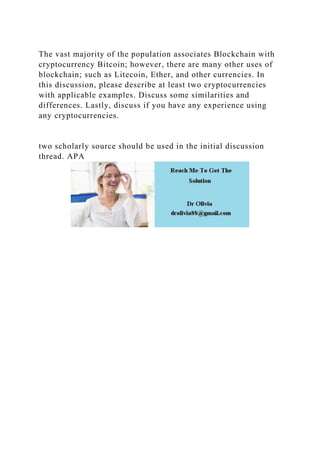 The vast majority of the population associates Blockchain with
cryptocurrency Bitcoin; however, there are many other uses of
blockchain; such as Litecoin, Ether, and other currencies. In
this discussion, please describe at least two cryptocurrencies
with applicable examples. Discuss some similarities and
differences. Lastly, discuss if you have any experience using
any cryptocurrencies.
two scholarly source should be used in the initial discussion
thread. APA
 