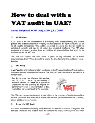 (1/7)
Ahmad Tariq Bhatti, FCMA (Pak), ACMA (UK), CGMA
1. Introduction
A VAT audit is the FTA’s assessment of a company about its responsibility as a taxable
person. The audit ensures that a company has fully captured the input and output tax on
its all vatable transactions. This audit is conducted to ensure that the tax liability is
calculated correctly and paid in full within the stipulated timeframe. The FTA also
assesses a company whether they are fulfilling all responsibilities that apply to its
business as per the VAT law.
The FTA can conduct the audit within 5 years for any business, but in some
circumstances, the FTA has the right to extend the time frame for the audit and record-
keeping.
2. VAT Audit
A VAT audit is a formal examination conducted by the FTA auditors to verify information,
uncover fraud and inaccurate tax returns. The FTA can select tax returns for audit on a
random basis.
Tax Procedures Law (Federal Decree-Law
No. 07 of 2017), issued by the Ministry of
Finance defines tax audit as a procedure
undertaken by the authority to inspect the
commercial records or any information or data
related to a person conducting the business.
The FTA may perform the tax audit at their office, at the premises of the business of the
taxable person or any other place where such taxable person conducts the business,
stores goods or keeps records.
3. Scope of a VAT Audit
VAT audit is limited to accounting records related to sales and purchases of all goods and
services. However, the auditors have full authority to check anything from the other
 