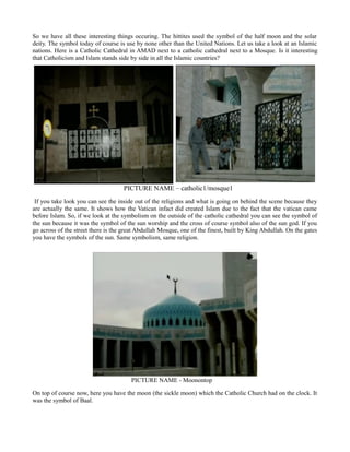 So we have all these interesting things occuring. The hittites used the symbol of the half moon and the solar
deity. The symbol today of course is use by none other than the United Nations. Let us take a look at an Islamic
nations. Here is a Catholic Cathedral in AMAD next to a catholic cathedral next to a Mosque. Is it interesting
that Catholicism and Islam stands side by side in all the Islamic countries?
PICTURE NAME – catholic1/mosque1
If you take look you can see the inside out of the religions and what is going on behind the scene because they
are actually the same. It shows how the Vatican infact did created Islam due to the fact that the vatican came
before Islam. So, if we look at the symbolism on the outside of the catholic cathedral you can see the symbol of
the sun because it was the symbol of the sun worship and the cross of course symbol also of the sun god. If you
go across of the street there is the great Abdullah Mosque, one of the finest, built by King Abdullah. On the gates
you have the symbols of the sun. Same symbolism, same religion.
PICTURE NAME - Moonontop
On top of course now, here you have the moon (the sickle moon) which the Catholic Church had on the clock. It
was the symbol of Baal.
 