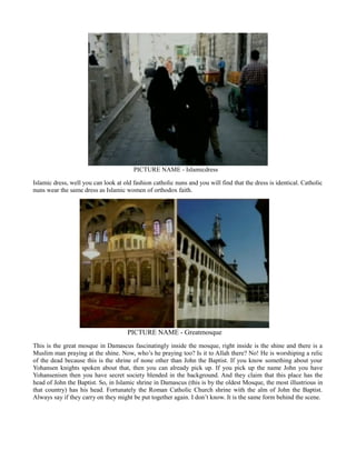 PICTURE NAME - Islamicdress
Islamic dress, well you can look at old fashion catholic nuns and you will find that the dress is identical. Catholic
nuns wear the same dress as Islamic women of orthodox faith.
PICTURE NAME - Greatmosque
This is the great mosque in Damascus fascinatingly inside the mosque, right inside is the shine and there is a
Muslim man praying at the shine. Now, who’s he praying too? Is it to Allah there? No! He is worshiping a relic
of the dead because this is the shrine of none other than John the Baptist. If you know something about your
Yohansen knights spoken about that, then you can already pick up. If you pick up the name John you have
Yohansenism then you have secret society blended in the background. And they claim that this place has the
head of John the Baptist. So, in Islamic shrine in Damascus (this is by the oldest Mosque, the most illustrious in
that country) has his head. Fortunately the Roman Catholic Church shrine with the alm of John the Baptist.
Always say if they carry on they might be put together again. I don’t know. It is the same form behind the scene.
 