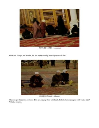 PICTURE NAME - womennot
Inside the Mosque, the women, not that important they are relegated to the side.
PICTURE NAME - Islamsit
The men get the central positions. They are praying there with beads. In Catholicism you pray with beads, right?
With the rosaries.
 