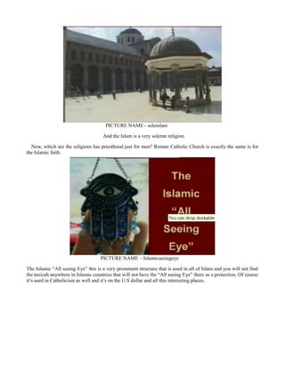PICTURE NAME - soloislam
And the Islam is a very solemn religion.
Now, which are the religions has priesthood just for men? Roman Catholic Church is exactly the same is for
the Islamic faith.
PICTURE NAME – Islamicseeingeye
The Islamic “All seeing Eye” this is a very prominent structure that is used in all of Islam and you will not find
the taxicab anywhere in Islamic countries that will not have the “All seeing Eye” there as a protection. Of course
it’s used in Catholicism as well and it’s on the U.S dollar and all this interesting places.
 