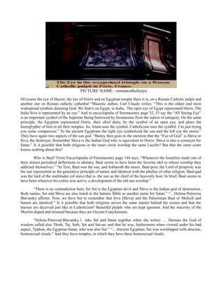 PICTURE NAME - romancatholiceye
Of course the eye of Hactor, the eye of Osiris and on Egyptian temple there it is, on a Roman Catholic pulpit and
another one on Roman catholic cathedral “Masonic author, Carl Claudy writes: “This is the oldest and most
widespread symbols denoting God. We find it on Egypt, in India.. The open eye of Egypt represented Osiris. The
India Siva is represented by an eye.” And in encyclopedia of freemasonry page 52, 53 say the “All Seeing Eye”
is an important symbol of the Supreme Being borrowed by freemasons from the nation of antiquity. On the same
principle, the Egyptian represented Osiris, their chief deity, by the symbol of an open eye, and place the
hieroglyphic of him in all their temples. So, Islam uses the symbol. Catholicism uses the symbol. I’m just trying
you some comparison.” To the ancient Egyptians the right eye symbolized the sun and the left eye the moon.”
They have again two aspects of the sun god. “Bailey then goes to the mention that the “Eye of God” is Shiva or
Siva, the destroyer. Remember Shiva is the Indian God who is equivalent to Osiris. Shiva is also a synonym for
Satan.” Is it possible that both religions in the inner circle worship the same Lucifer? But that the outer court
knows nothing about this?
Who is Baal? From Encyclopedia of Freemasonry page 144 says, “Whenever the Israelites made one of
their almost periodical deflections to idolatry, Baal seems to have been the favorite idol to whose worship they
addicted themselves.” “In Tyre, Baal was the sun, and Ashtaroth the moon. Baal-peor, the Lord of priapism, was
the sun represented as the generative principle of nature and identical with the phallus of other religion. Baal-gad
was the lord of the multitudes (of stars) that is, the sun as the chief of the heavenly host. In brief, Baal seems to
have been wherever his cultus was active, a development of the old sun worship.”
“There is no contradiction here, for Set is the Egyptian devil and Shiva is the Indian god of destruction.
Both names, Set and Shiva are also listed in the Satanic Bible as another name for Satan.” “…Helena Petrovna
Blavatsky affirms: Now, we have but to remember that Siva [Shiva] and the Palestinian Baal or Moloch and
Saturn are identical.” Is it possible that both religions serves the same master behind the scenes and that the
masses are deceived just like in Catholicism? Beautiful people who are kept ignorant. And the sincerity of the
Muslim duped and misused because they are Guyam Catechumens.
“Helena Petrovna Blavatsky, l inks Set and Satan together when she writes: … Hermes the God of
wisdom called also Thoth, Tat, Seth, Set and Sat-an; and that he was, furthermore when viewed under his bad
aspect, Typhon, the Egyptian Satan, who was also Set.” “…Ancient Egyptian, Set was worshipped with abscene,
homosexual rituals.” And they have temples, in which they have these homosexual rituals.
 