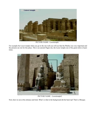 PICTURE NAME - Luxortemple
For example the Luxor temple when you go to the one wall you will see that the Phallus was very important and
the pictures are not for this place. This is an ancient Pagan site, the Luxor temple one of the great relicts of past
times.
PICTURE NAME – Luxortemple2
Now, here we are at the entrance and look. What’s is that in the background ath the back top? That’s a Mosque.
 