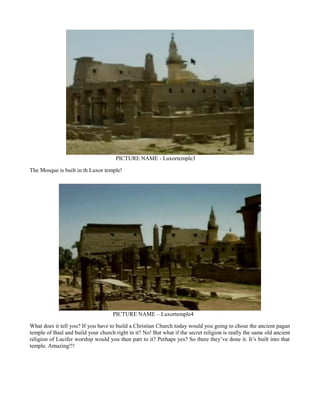 PICTURE NAME - Luxortemple3
The Mosque is built in th Luxor temple!
PICTURE NAME – Luxortemple4
What does it tell you? If you have to build a Christian Church today would you going to chose the ancient pagan
temple of Baal and build your church right in it? No! But what if the secret religion is really the same old ancient
religion of Lucifer worship would you then part to it? Perhaps yes? So there they’ve done it. It’s built into that
temple. Amazing!!!
 