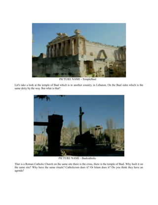 PICTURE NAME - TempleBaal
Let's take a look at the temple of Baal which is in another country, in Lebanon. On the Baal sides which is the
same deity by the way. But what is that?
PICTURE NAME - Baalcatholic
That is a Roman Catholic Church on the same site there is the cross, there is the temple of Baal. Why built it on
the same site? Why have the same rituals? Catholicism does it? Or Islam does it? Do you think they have an
agenda?
 