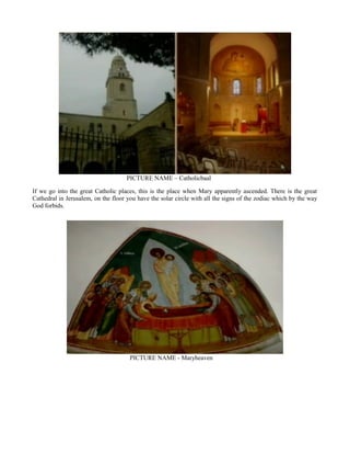 PICTURE NAME – Catholicbaal
If we go into the great Catholic places, this is the place when Mary apparently ascended. There is the great
Cathedral in Jerusalem, on the floor you have the solar circle with all the signs of the zodiac which by the way
God forbids.
PICTURE NAME - Maryheaven
 