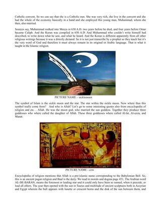 Catholic convent. So we can say that she is a Catholic nun. She was very rich, she live in the convent and she
had the whole of the economy basically in a hand and she employed this young man, Muhammad, whom she
then, also married.
Sources say, Muhammad walked into Mecca in 630 A.D. two years before he died, and four years before Omar
became Caliph. And the Koran was compiled in 650 A.D. And Muhammad who couldn’t write himself had
described, to write down what he saw, and what he heard. And the Koran is different apparently from all other
religious writings because it was a directly dictated. So it is not just transcribe by a prophet so they teach but it’s
the very word of God and therefore it must always remain in its original or Arabic language. That is what it
taught in the Islamic religion.
PICTURE NAME – sicklemoon
The symbol of Islam is the sickle moon and the star. The star within the sickle moon. Now where thus this
symbol really come from? And who is Allah? Let’s go to some interesting quotes also from encyclopedia of
religion and etc… Allah. He was the moon god, who married the sun goddess. Together they produce three
goddesses who where called the daughter of Allah. These three goddesses where called Al-lat, Al-uzza, and
Manat.
PICTURE NAME - cow
Encyclopedia of religion mentions that Allah is a pre-islamic name corresponding to the Babylonian Bell. So,
this is an ancient pagan religion and Baal is the deity. We read in morals and dogma page 451, The Arabian word
AL-DE-BARAN, means the foremost or leading star and it could only have been so named, when it precede, or
lead all others. The year then opened with the sun in Taurus and multitude of ancient sculptures both in Assyrian
and Egypt wherein the bull appears with lunette or crescent horns and the disk of the sun between them, and
 