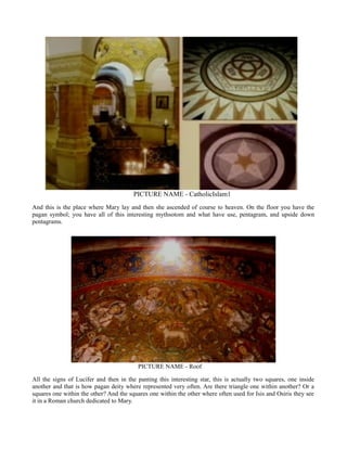 PICTURE NAME - CatholicIslam1
And this is the place where Mary lay and then she ascended of course to heaven. On the floor you have the
pagan symbol; you have all of this interesting mythsotom and what have use, pentagram, and upside down
pentagrams.
PICTURE NAME - Roof
All the signs of Lucifer and then in the panting this interesting star, this is actually two squares, one inside
another and that is how pagan deity where represented very often. Are there triangle one within another? Or a
squares one within the other? And the squares one within the other where often used for Isis and Osiris they see
it in a Roman church dedicated to Mary.
 