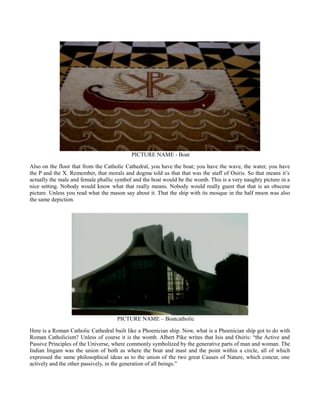 PICTURE NAME - Boat
Also on the floor that from the Catholic Cathedral, you have the boat; you have the wave, the water, you have
the P and the X. Remember, that morals and dogma told us that that was the staff of Osiris. So that means it’s
actually the male and female phallic symbol and the boat would be the womb. This is a very naughty picture in a
nice setting. Nobody would know what that really means. Nobody would really guest that that is an obscene
picture. Unless you read what the mason say about it. That the ship with its mosque in the half moon was also
the same depiction.
PICTURE NAME – Boatcatholic
Here is a Roman Catholic Cathedral built like a Phoenician ship. Now, what is a Phoenician ship got to do with
Roman Catholicism? Unless of course it is the womb. Albert Pike writes that Isis and Osiris: “the Active and
Passive Principles of the Universe, where commonly symbolized by the generative parts of man and woman. The
Indian lingam was the union of both as where the boat and mast and the point within a circle, all of which
expressed the same philosophical ideas as to the union of the two great Causes of Nature, which concur, one
actively and the other passively, in the generation of all beings.”
 