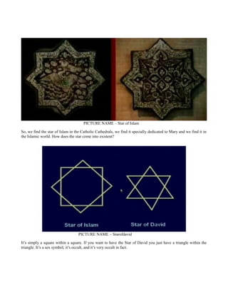 PICTURE NAME – Star of Islam
So, we find the star of Islam in the Catholic Cathedrals, we find it specially dedicated to Mary and we find it in
the Islamic world. How does the star come into existent?
PICTURE NAME – Starofdavid
It’s simply a square within a square. If you want to have the Star of David you just have a triangle within the
triangle. It’s a sex symbol, it’s occult, and it’s very occult in fact.
 